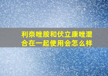 利奈唑胺和伏立康唑混合在一起使用会怎么样