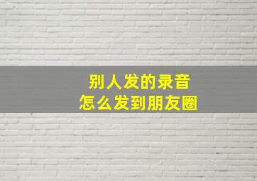 别人发的录音怎么发到朋友圈