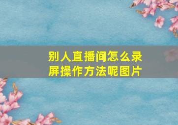 别人直播间怎么录屏操作方法呢图片