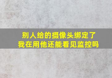 别人给的摄像头绑定了我在用他还能看见监控吗