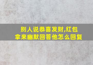 别人说恭喜发财,红包拿来幽默回答他怎么回复