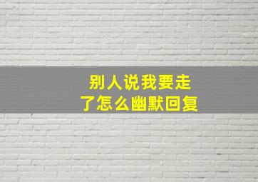 别人说我要走了怎么幽默回复