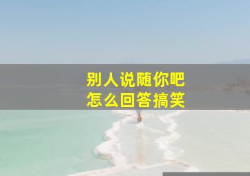 别人说随你吧怎么回答搞笑