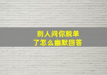 别人问你脱单了怎么幽默回答