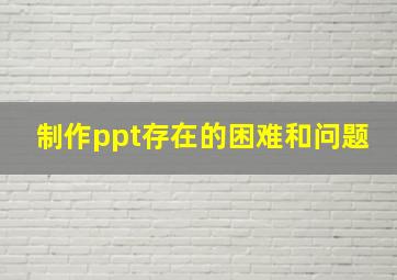 制作ppt存在的困难和问题