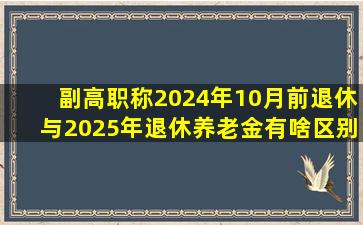 副高职称2024年10月前退休与2025年退休养老金有啥区别