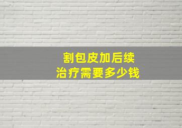 割包皮加后续治疗需要多少钱