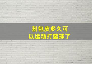 割包皮多久可以运动打篮球了