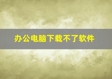 办公电脑下载不了软件