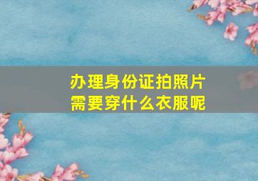 办理身份证拍照片需要穿什么衣服呢