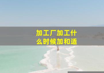 加工厂加工什么时候加和适