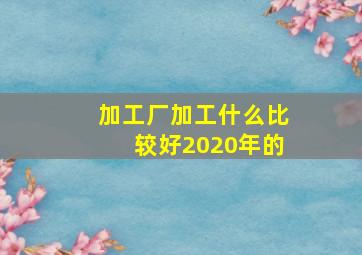 加工厂加工什么比较好2020年的