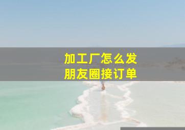 加工厂怎么发朋友圈接订单