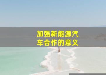 加强新能源汽车合作的意义