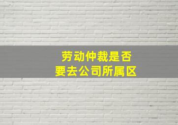 劳动仲裁是否要去公司所属区