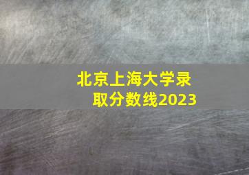 北京上海大学录取分数线2023