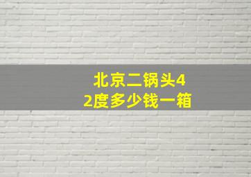 北京二锅头42度多少钱一箱