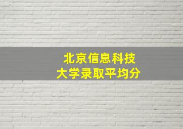 北京信息科技大学录取平均分