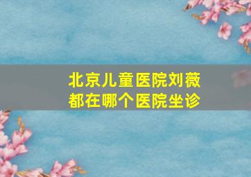 北京儿童医院刘薇都在哪个医院坐诊