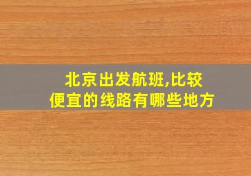 北京出发航班,比较便宜的线路有哪些地方