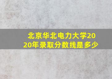 北京华北电力大学2020年录取分数线是多少