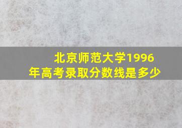 北京师范大学1996年高考录取分数线是多少