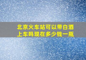 北京火车站可以带白酒上车吗现在多少钱一瓶