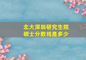 北大深圳研究生院硕士分数线是多少