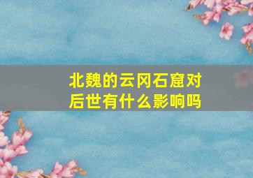 北魏的云冈石窟对后世有什么影响吗