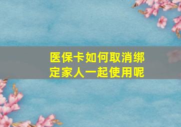 医保卡如何取消绑定家人一起使用呢