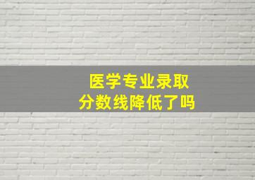 医学专业录取分数线降低了吗