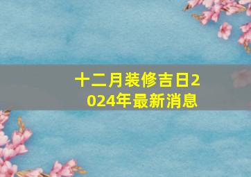 十二月装修吉日2024年最新消息