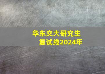 华东交大研究生复试线2024年