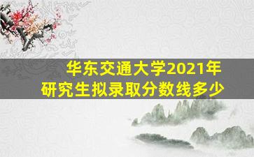 华东交通大学2021年研究生拟录取分数线多少