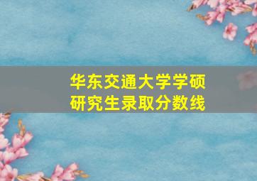 华东交通大学学硕研究生录取分数线