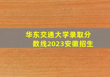 华东交通大学录取分数线2023安徽招生