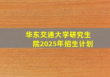 华东交通大学研究生院2025年招生计划