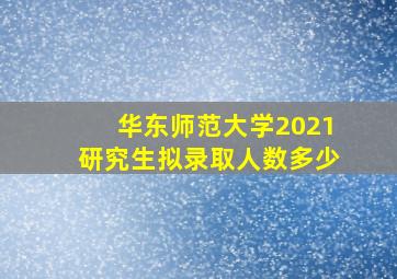 华东师范大学2021研究生拟录取人数多少