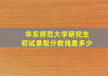 华东师范大学研究生初试录取分数线是多少