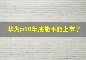 华为p50年底能不能上市了