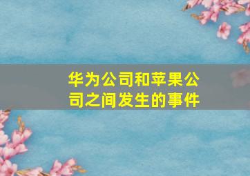 华为公司和苹果公司之间发生的事件