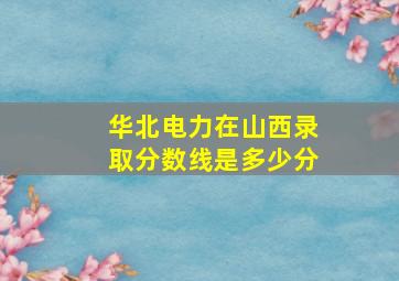 华北电力在山西录取分数线是多少分