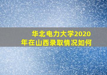 华北电力大学2020年在山西录取情况如何