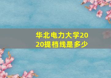 华北电力大学2020提档线是多少