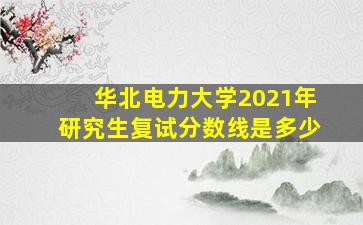 华北电力大学2021年研究生复试分数线是多少