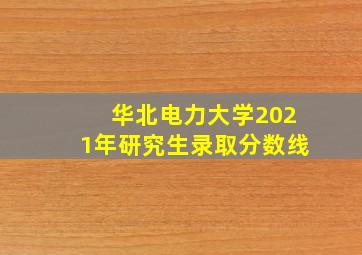 华北电力大学2021年研究生录取分数线