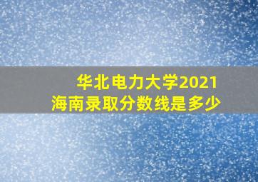 华北电力大学2021海南录取分数线是多少