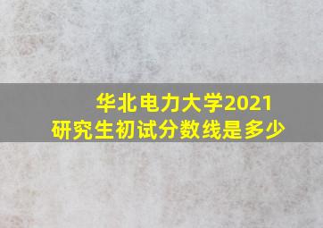 华北电力大学2021研究生初试分数线是多少