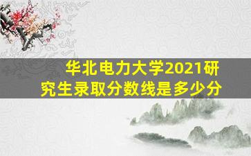 华北电力大学2021研究生录取分数线是多少分