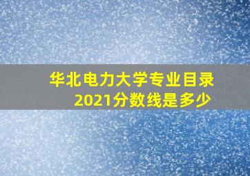 华北电力大学专业目录2021分数线是多少